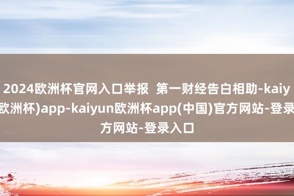 2024欧洲杯官网入口举报  第一财经告白相助-kaiyun(欧洲杯)app-kaiyun欧洲杯app(中国)官方网站-登录入口