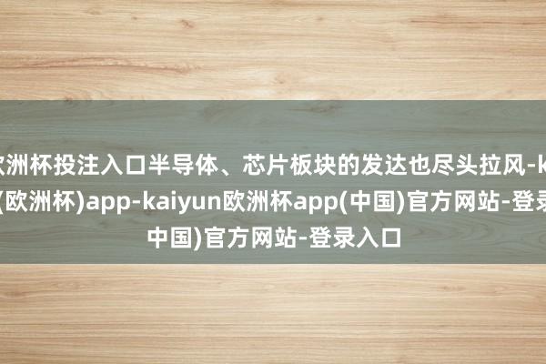 欧洲杯投注入口半导体、芯片板块的发达也尽头拉风-kaiyun(欧洲杯)app-kaiyun欧洲杯app(中国)官方网站-登录入口