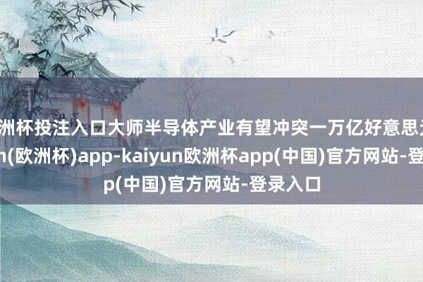 欧洲杯投注入口大师半导体产业有望冲突一万亿好意思元-kaiyun(欧洲杯)app-kaiyun欧洲杯app(中国)官方网站-登录入口