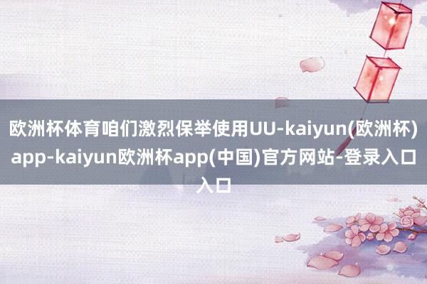 欧洲杯体育咱们激烈保举使用UU-kaiyun(欧洲杯)app-kaiyun欧洲杯app(中国)官方网站-登录入口