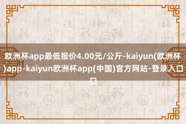 欧洲杯app最低报价4.00元/公斤-kaiyun(欧洲杯)app-kaiyun欧洲杯app(中国)官方网站-登录入口