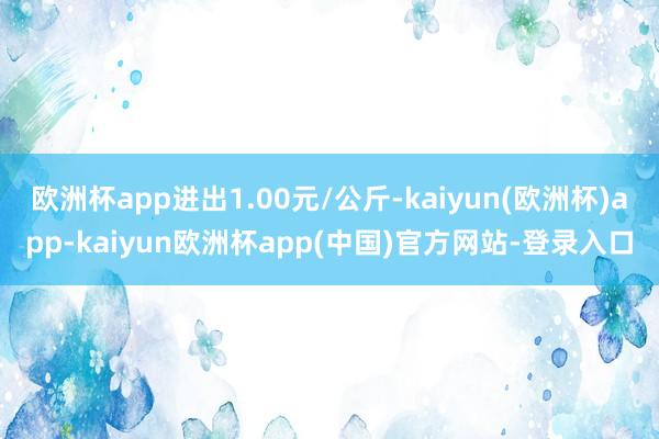 欧洲杯app进出1.00元/公斤-kaiyun(欧洲杯)app-kaiyun欧洲杯app(中国)官方网站-登录入口