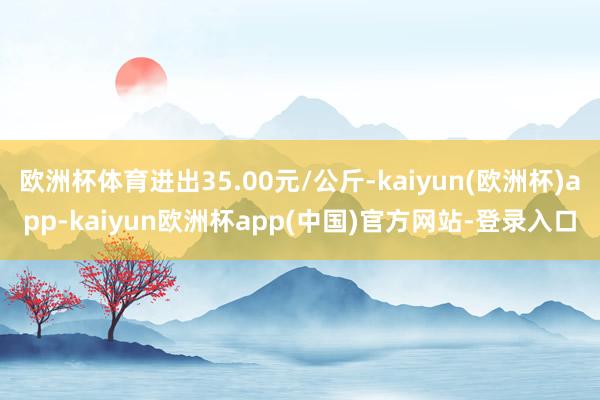 欧洲杯体育进出35.00元/公斤-kaiyun(欧洲杯)app-kaiyun欧洲杯app(中国)官方网站-登录入口