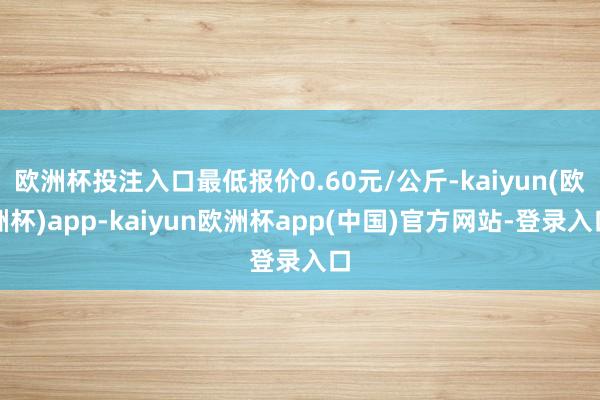 欧洲杯投注入口最低报价0.60元/公斤-kaiyun(欧洲杯)app-kaiyun欧洲杯app(中国)官方网站-登录入口