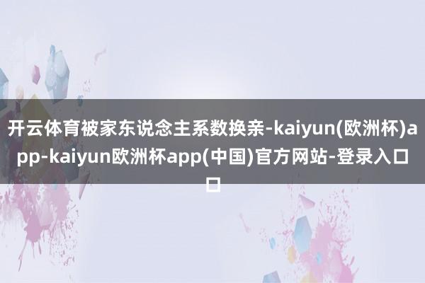 开云体育被家东说念主系数换亲-kaiyun(欧洲杯)app-kaiyun欧洲杯app(中国)官方网站-登录入口