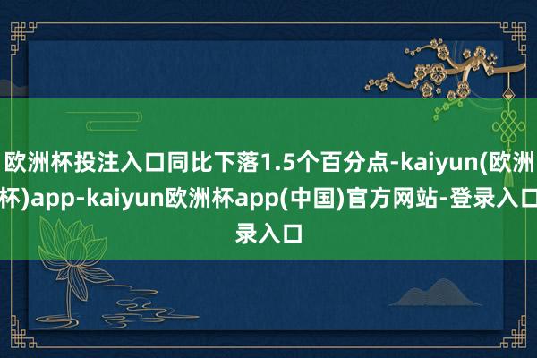 欧洲杯投注入口同比下落1.5个百分点-kaiyun(欧洲杯)app-kaiyun欧洲杯app(中国)官方网站-登录入口