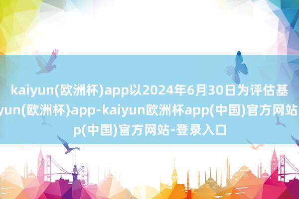 kaiyun(欧洲杯)app以2024年6月30日为评估基准日-kaiyun(欧洲杯)app-kaiyun欧洲杯app(中国)官方网站-登录入口