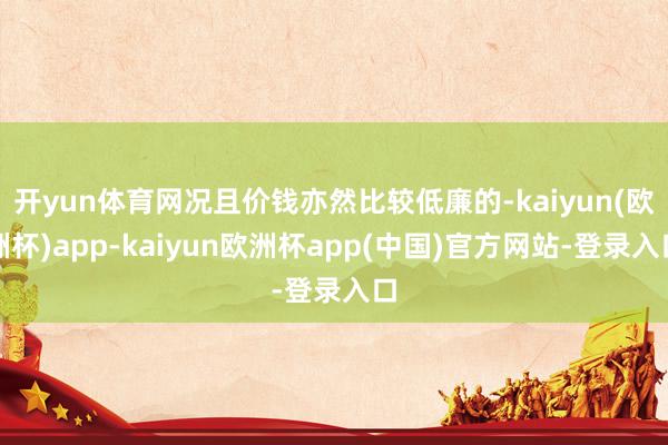 开yun体育网况且价钱亦然比较低廉的-kaiyun(欧洲杯)app-kaiyun欧洲杯app(中国)官方网站-登录入口