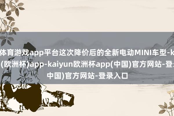 体育游戏app平台这次降价后的全新电动MINI车型-kaiyun(欧洲杯)app-kaiyun欧洲杯app(中国)官方网站-登录入口