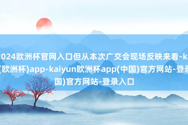 2024欧洲杯官网入口但从本次广交会现场反映来看-kaiyun(欧洲杯)app-kaiyun欧洲杯app(中国)官方网站-登录入口