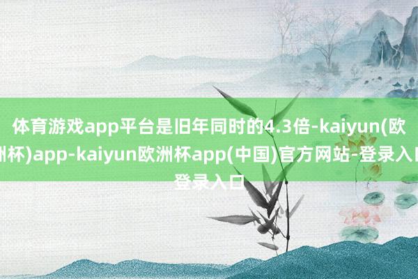 体育游戏app平台是旧年同时的4.3倍-kaiyun(欧洲杯)app-kaiyun欧洲杯app(中国)官方网站-登录入口