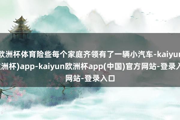 欧洲杯体育险些每个家庭齐领有了一辆小汽车-kaiyun(欧洲杯)app-kaiyun欧洲杯app(中国)官方网站-登录入口