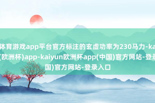 体育游戏app平台官方标注的玄虚功率为230马力-kaiyun(欧洲杯)app-kaiyun欧洲杯app(中国)官方网站-登录入口