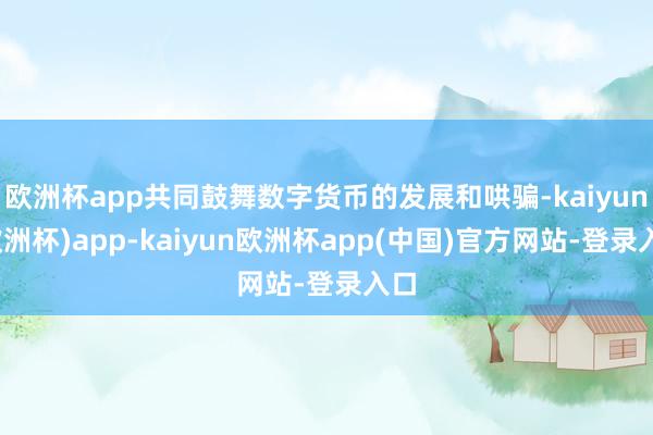 欧洲杯app共同鼓舞数字货币的发展和哄骗-kaiyun(欧洲杯)app-kaiyun欧洲杯app(中国)官方网站-登录入口