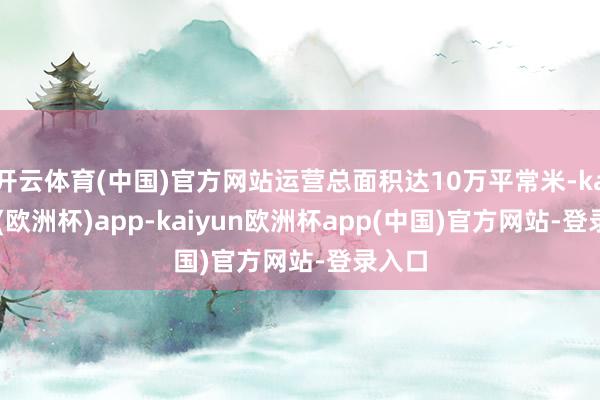 开云体育(中国)官方网站运营总面积达10万平常米-kaiyun(欧洲杯)app-kaiyun欧洲杯app(中国)官方网站-登录入口