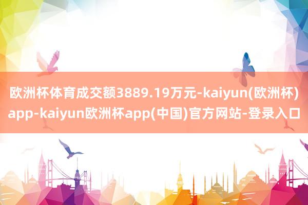 欧洲杯体育成交额3889.19万元-kaiyun(欧洲杯)app-kaiyun欧洲杯app(中国)官方网站-登录入口