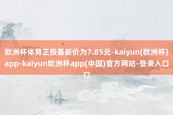 欧洲杯体育正股最新价为7.85元-kaiyun(欧洲杯)app-kaiyun欧洲杯app(中国)官方网站-登录入口