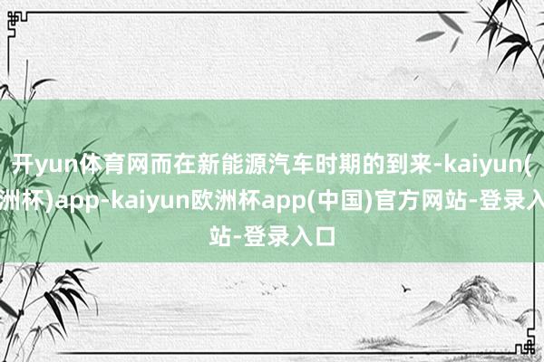 开yun体育网而在新能源汽车时期的到来-kaiyun(欧洲杯)app-kaiyun欧洲杯app(中国)官方网站-登录入口