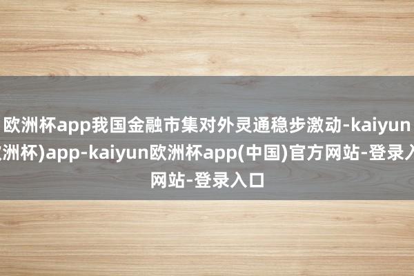 欧洲杯app我国金融市集对外灵通稳步激动-kaiyun(欧洲杯)app-kaiyun欧洲杯app(中国)官方网站-登录入口