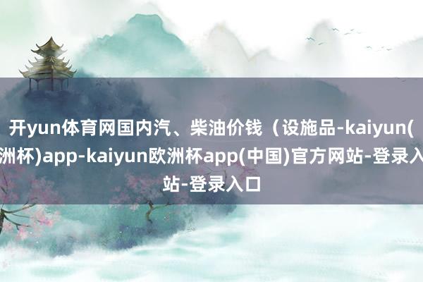 开yun体育网国内汽、柴油价钱（设施品-kaiyun(欧洲杯)app-kaiyun欧洲杯app(中国)官方网站-登录入口