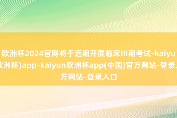 欧洲杯2024官网将于近期开展临床Ⅲ期考试-kaiyun(欧洲杯)app-kaiyun欧洲杯app(中国)官方网站-登录入口