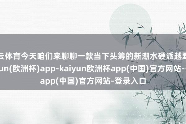 开云体育今天咱们来聊聊一款当下头筹的新潮水硬派越野车型-kaiyun(欧洲杯)app-kaiyun欧洲杯app(中国)官方网站-登录入口