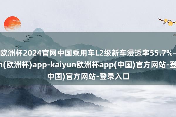 欧洲杯2024官网中国乘用车L2级新车浸透率55.7%-kaiyun(欧洲杯)app-kaiyun欧洲杯app(中国)官方网站-登录入口