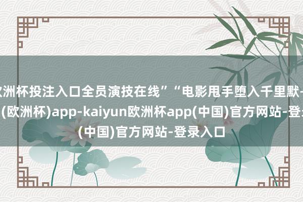 欧洲杯投注入口全员演技在线”“电影甩手堕入千里默-kaiyun(欧洲杯)app-kaiyun欧洲杯app(中国)官方网站-登录入口