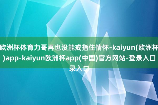 欧洲杯体育力哥再也没能戒指住情怀-kaiyun(欧洲杯)app-kaiyun欧洲杯app(中国)官方网站-登录入口