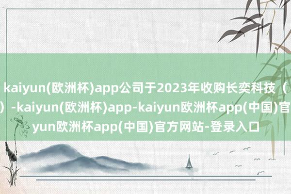 kaiyun(欧洲杯)app公司于2023年收购长奕科技（中枢钞票为EXIS）-kaiyun(欧洲杯)app-kaiyun欧洲杯app(中国)官方网站-登录入口