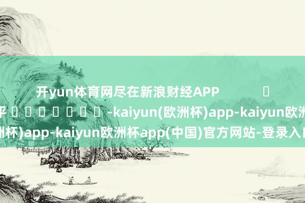 开yun体育网尽在新浪财经APP            						职守裁剪：陈平 							-kaiyun(欧洲杯)app-kaiyun欧洲杯app(中国)官方网站-登录入口