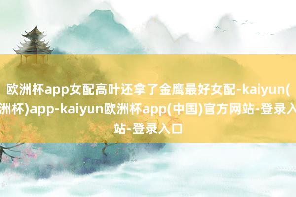 欧洲杯app女配高叶还拿了金鹰最好女配-kaiyun(欧洲杯)app-kaiyun欧洲杯app(中国)官方网站-登录入口