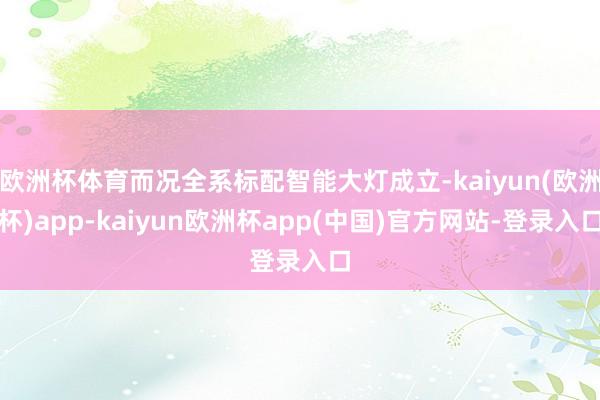 欧洲杯体育而况全系标配智能大灯成立-kaiyun(欧洲杯)app-kaiyun欧洲杯app(中国)官方网站-登录入口