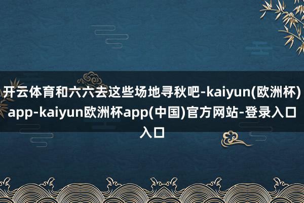 开云体育和六六去这些场地寻秋吧-kaiyun(欧洲杯)app-kaiyun欧洲杯app(中国)官方网站-登录入口