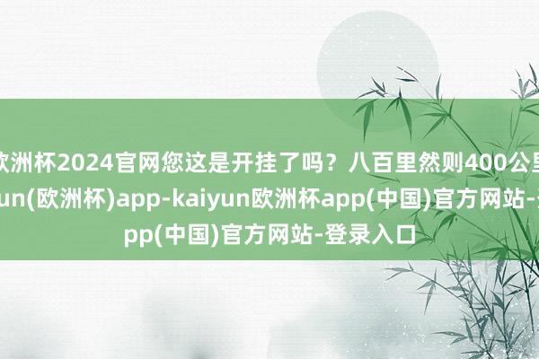 欧洲杯2024官网您这是开挂了吗？八百里然则400公里啊-kaiyun(欧洲杯)app-kaiyun欧洲杯app(中国)官方网站-登录入口