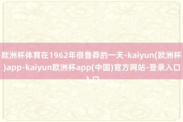 欧洲杯体育在1962年很鲁莽的一天-kaiyun(欧洲杯)app-kaiyun欧洲杯app(中国)官方网站-登录入口