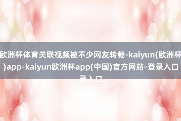 欧洲杯体育关联视频被不少网友转载-kaiyun(欧洲杯)app-kaiyun欧洲杯app(中国)官方网站-登录入口