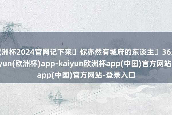 欧洲杯2024官网记下来❗你亦然有城府的东谈主❗36条诀要-kaiyun(欧洲杯)app-kaiyun欧洲杯app(中国)官方网站-登录入口