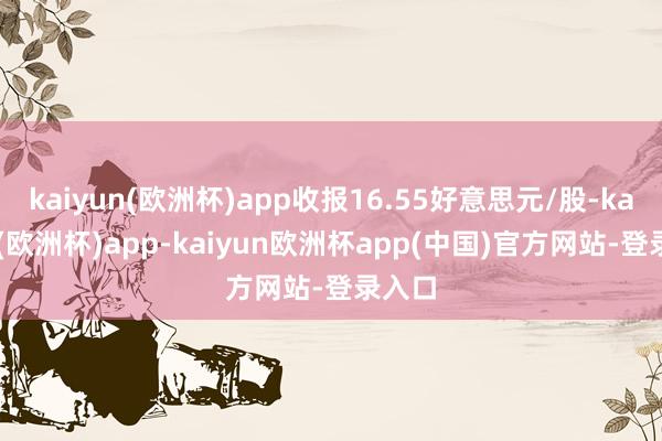 kaiyun(欧洲杯)app收报16.55好意思元/股-kaiyun(欧洲杯)app-kaiyun欧洲杯app(中国)官方网站-登录入口