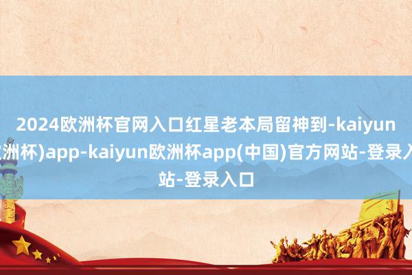 2024欧洲杯官网入口　　红星老本局留神到-kaiyun(欧洲杯)app-kaiyun欧洲杯app(中国)官方网站-登录入口