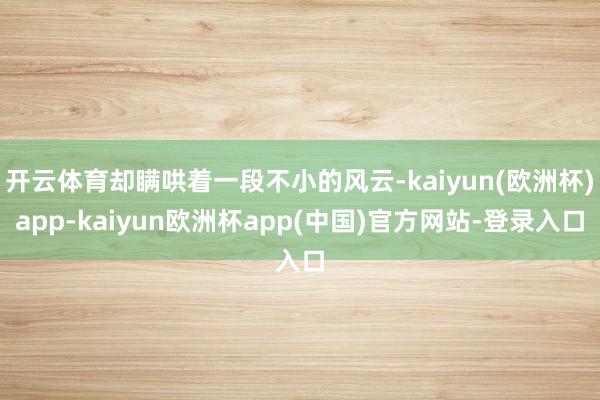 开云体育却瞒哄着一段不小的风云-kaiyun(欧洲杯)app-kaiyun欧洲杯app(中国)官方网站-登录入口