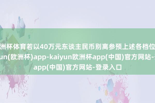 欧洲杯体育若以40万元东谈主民币别离参预上述各档位进款-kaiyun(欧洲杯)app-kaiyun欧洲杯app(中国)官方网站-登录入口