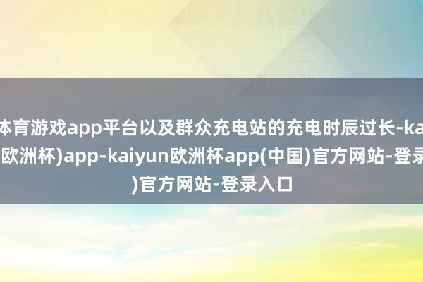 体育游戏app平台以及群众充电站的充电时辰过长-kaiyun(欧洲杯)app-kaiyun欧洲杯app(中国)官方网站-登录入口