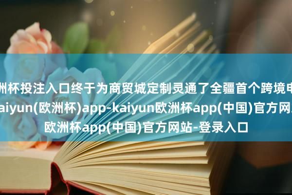 欧洲杯投注入口终于为商贸城定制灵通了全疆首个跨境电商直播专线-kaiyun(欧洲杯)app-kaiyun欧洲杯app(中国)官方网站-登录入口