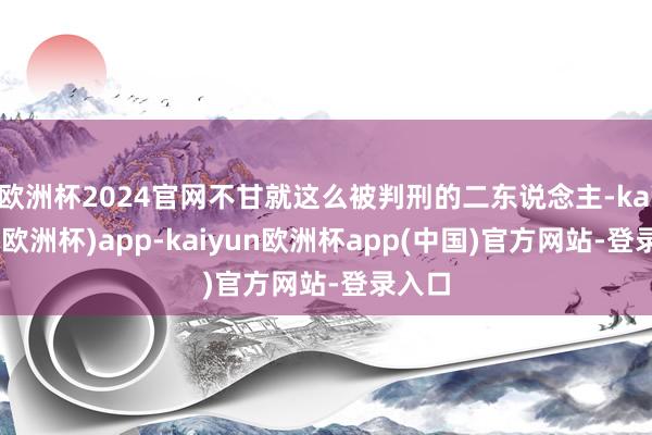 欧洲杯2024官网不甘就这么被判刑的二东说念主-kaiyun(欧洲杯)app-kaiyun欧洲杯app(中国)官方网站-登录入口