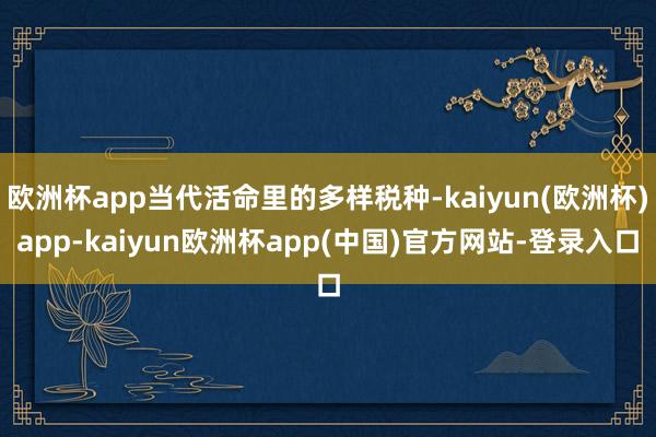 欧洲杯app当代活命里的多样税种-kaiyun(欧洲杯)app-kaiyun欧洲杯app(中国)官方网站-登录入口