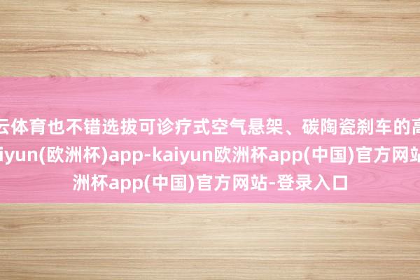 开云体育也不错选拔可诊疗式空气悬架、碳陶瓷刹车的高性能车型-kaiyun(欧洲杯)app-kaiyun欧洲杯app(中国)官方网站-登录入口