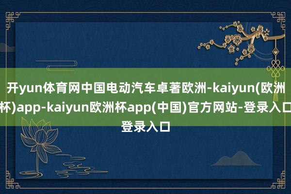 开yun体育网中国电动汽车卓著欧洲-kaiyun(欧洲杯)app-kaiyun欧洲杯app(中国)官方网站-登录入口