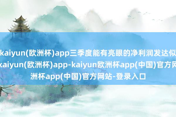 kaiyun(欧洲杯)app三季度能有亮眼的净利润发达似乎严容庄容-kaiyun(欧洲杯)app-kaiyun欧洲杯app(中国)官方网站-登录入口