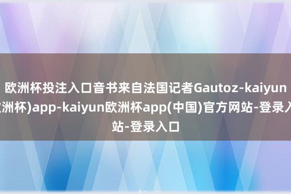 欧洲杯投注入口音书来自法国记者Gautoz-kaiyun(欧洲杯)app-kaiyun欧洲杯app(中国)官方网站-登录入口